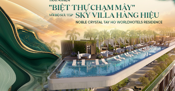 Trải nghiệm “BIỆT THỰ CHẠM MÂY” với bộ sưu tập Sky Villa hàng hiệu Noble Crystal Tay Ho WorldHotels Residence